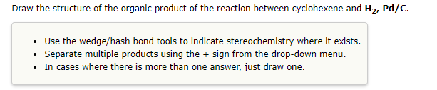 Draw the structure of the organic product of the reaction between cyclohexene and H₂, Pd/C.
• Use the wedge/hash bond tools to indicate stereochemistry where it exists.
Separate multiple products using the + sign from the drop-down menu.
.
In cases where there is more than one answer, just draw one.