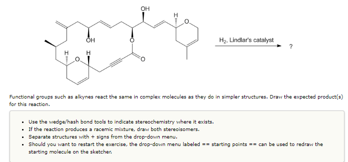 .
.
I'
.
ÕH
H
Functional groups such as alkynes react the same in complex molecules as they do in simpler structures. Draw the expected product(s)
for this reaction.
OH
H₂, Lindlar's catalyst
Use the wedge/hash bond tools to indicate stereochemistry where it exists.
If the reaction produces a racemic mixture, draw both stereoisomers.
Separate structures with + signs from the drop-down menu.
Should you want to restart the exercise, the drop-down menu labeled == starting points == can be used to redraw the
starting molecule on the sketcher.