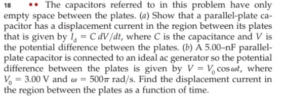 •• The capacitors referred to in this problem have only
empty space between the plates. (a) Show that a parallel-plate ca-
pacitor has a displacement current in the region between its plates
that is given by 1, = C dV/dt, where C is the capacitance and V is
the potential difference between the plates. (b) A 5.00-nF parallel-
plate capacitor is connected to an ideal ac generator so the potential
difference between the plates is given by V = V, cos ot, where
V = 3.00 V and w = 5007 rad/s. Find the displacement current in
the region between the plates as a function of time.
18
