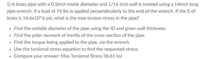 1) A brass pipe with a 0.5inch inside diameter and 1/16 inch wall is twisted using a 14inch long
pipe wrench. If a load of 74 lbs is applied perpendicularly to the end of the wrench. If the E of
brass is 14.6x10^6 psi, what is the max torsion stress in the pipe?
• Find the outside diameter of the pipe using the ID and given wall thickness.
• Find the polar moment of inertia of the cross-section of the pipe.
• Find the torque being applied to the pipe, via the wrench.
• Use the torsional stress equation to find the requested stress.
Compare your answer: Max Torsional Stress 36.61 ksi
