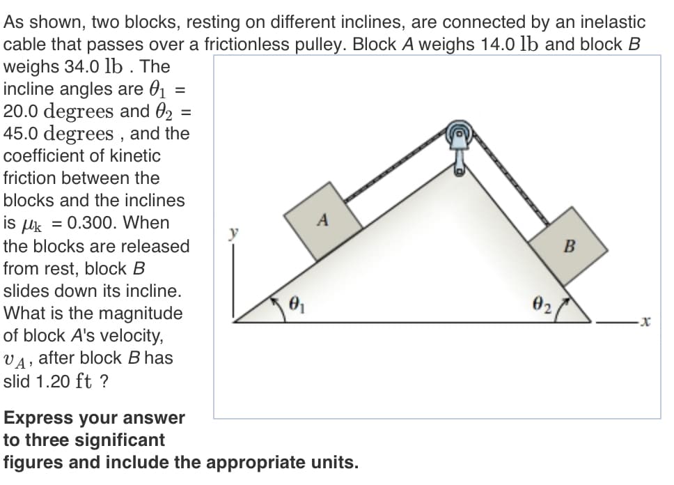 As shown, two blocks, resting on different inclines, are connected by an inelastic
cable that passes over a frictionless pulley. Block A weighs 14.0 lb and block B
weighs 34.0 lb . The
incline angles are 01 =
20.0 degrees and 02
45.0 degrees , and the
coefficient of kinetic
%3D
friction between the
blocks and the inclines
is
= 0.300. When
Uk
the blocks are released
B
from rest, block B
slides down its incline.
02
What is the magnitude
of block A's velocity,
after block B has
slid 1.20 ft ?
Express your answer
to three significant
figures and include the appropriate units.
