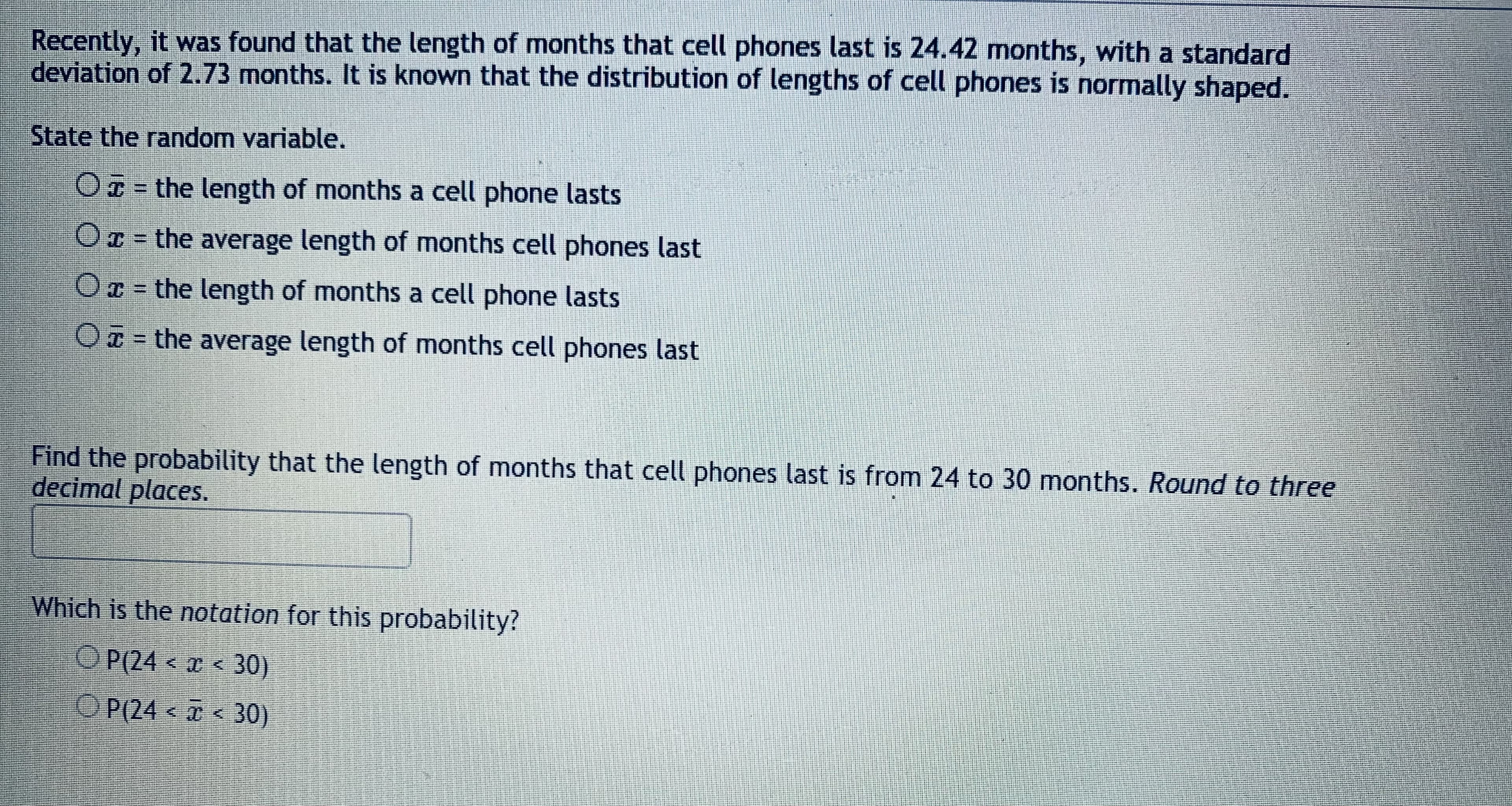 Recently, it was found that the length of months that cell phones last is 24.42 months, with a standard
deviation of 2.73 months. It is known that the distribution of lengths of cell phones is normally shaped.
