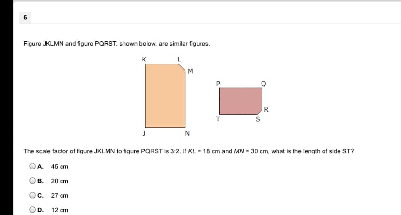 Figure JKLMN and figure PQRST, shown below, are similar figures.
K
L
M
P
R
N
The scale factor of figure JKLMN to figure PQRST is 3:2. If KL = 18 cm and MN = 30 cm, what is the length of side ST?
OA. 45 cm
В.
20 cm
Oc.
27 cm
D.
12 cm
