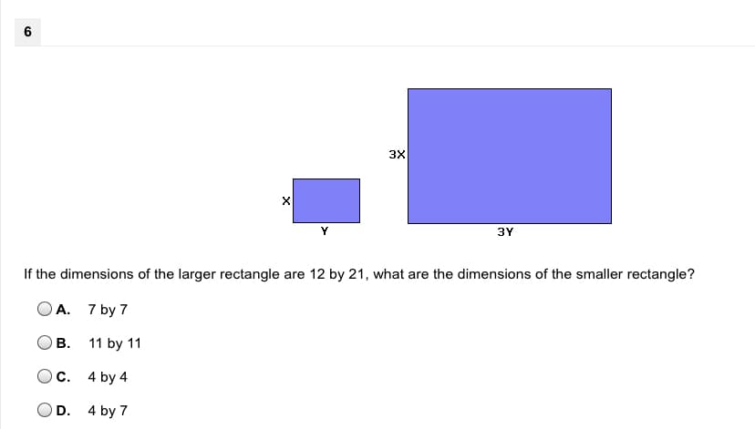 6
3X
Y
3Y
If the dimensions of the larger rectangle are 12 by 21, what are the dimensions of the smaller rectangle?
A. 7 by 7
В.
11 by 11
C. 4 by 4
D. 4 by 7
