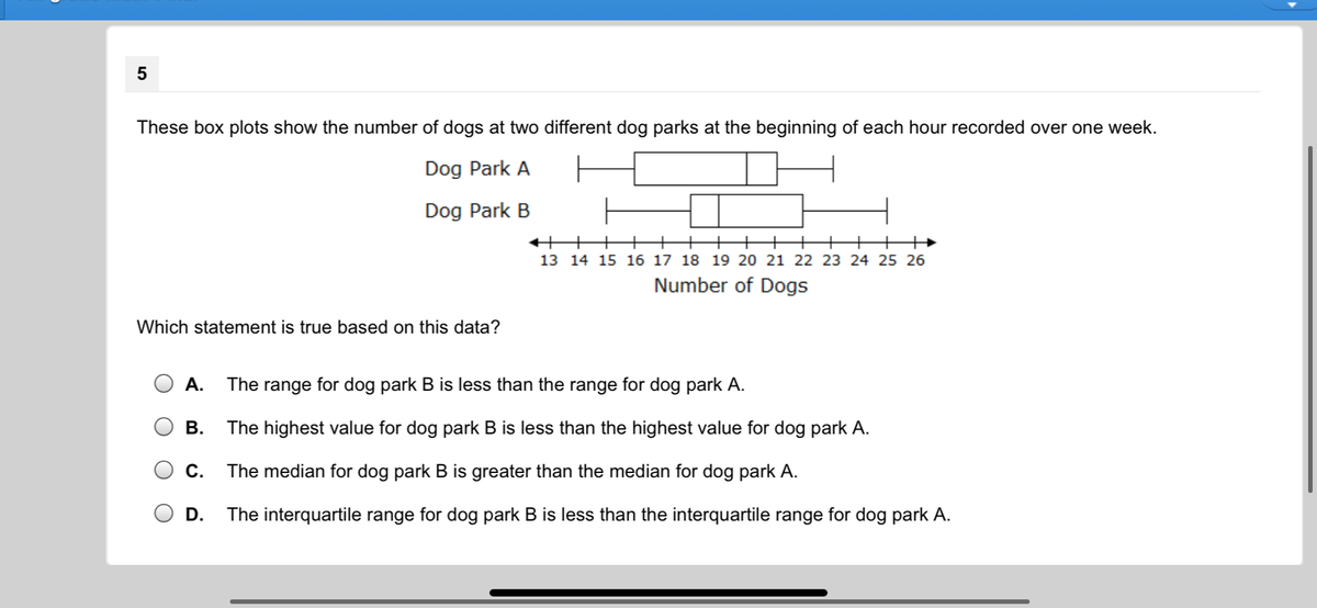 These box plots show the number of dogs at two different dog parks at the beginning of each hour recorded over one week.
Dog Park A
Dog Park B
+++
+
13 14 15 16 17 18 19 20 21 22 23 24 25 26
Number of Dogs
Which statement is true based on this data?
А.
The range for dog park B is less than the range for dog park A.
В.
The highest value for dog park B is less than the highest value for dog park A.
С.
The median for dog park B is greater than the median for dog park A.
D.
The interquartile range for dog park B is less than the interquartile range for dog park A.
