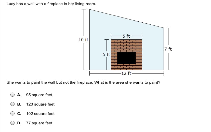 Lucy has a wall with a fireplace in her living room.
E5 ft-
10 ft
7 ft
5 ft
-12 ft
She wants to paint the wall but not the fireplace. What is the area she wants to paint?
A. 95 square feet
В.
120 square feet
c.
102 square feet
D.
77 square feet
