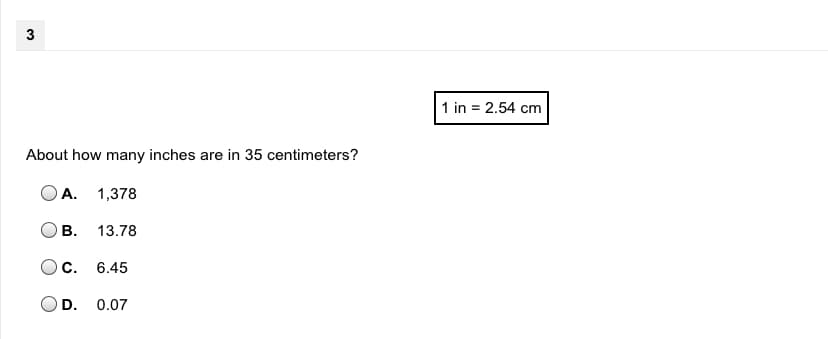 3
1 in = 2.54 cm
About how many inches are in 35 centimeters?
A. 1,378
В.
13.78
С.
6.45
D. 0.07
