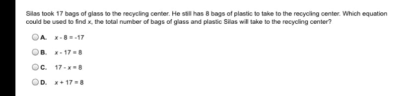 Silas took 17 bags of glass to the recycling center. He still has 8 bags of plastic to take to the recycling center. Which equation
could be used to find x, the total number of bags of glass and plastic Silas will take to the recycling center?
OA. x - 8 = -17
В.
x - 17 = 8
C.
17 - x = 8
OD.
x + 17 = 8
B.
