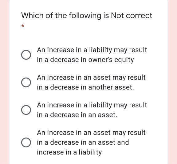 Which of the following is Not correct
An increase in a liability may result
in a decrease in owner's equity
An increase in an asset may result
in a decrease in another asset.
An increase in a liability may result
in a decrease in an asset.
An increase in an asset may result
in a decrease in an asset and
increase in a liability
