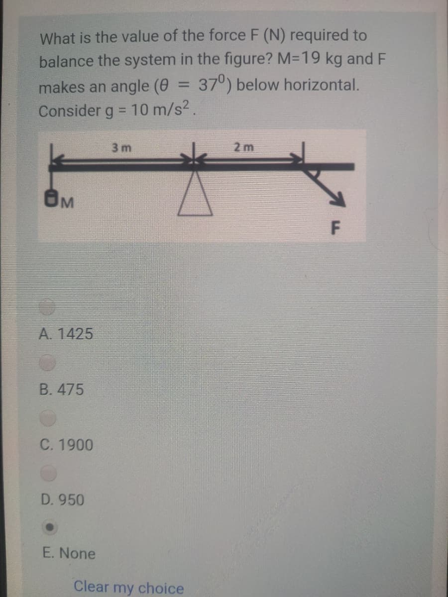What is the value of the force F (N) required to
balance the system in the figure? M=19 kg and F
makes an angle (0 = 37°) below horizontal.
Consider g = 10 m/s2.
%3D
%3D
3 m
2 m
OM
A. 1425
B. 475
C. 1900
D. 950
E. None
Clear my choice
