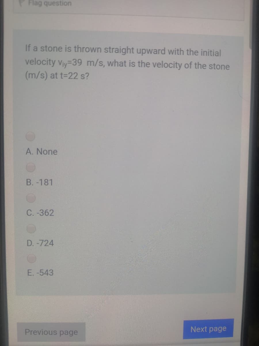 Flag question
If a stone is thrown straight upward with the initial
velocity Viy-39 m/s, what is the velocity of the stone
(m/s) at t=22 s?
A. None
B. -181
C. -362
D. -724
E. -543
Previous page
Next page
