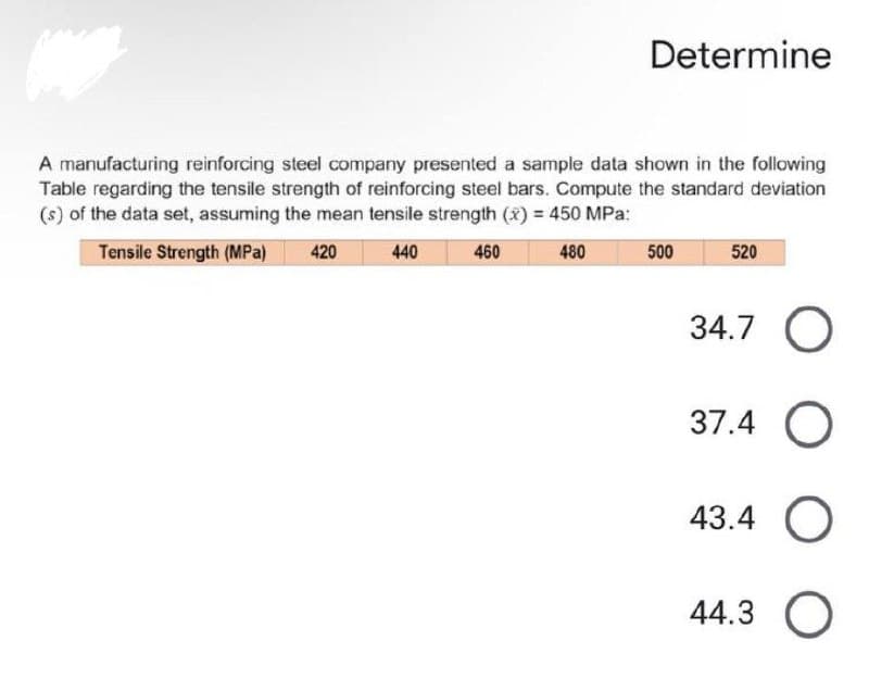 Determine
A manufacturing reinforcing steel company presented a sample data shown in the following
Table regarding the tensile strength of reinforcing steel bars. Compute the standard deviation
(s) of the data set, assuming the mean tensile strength (x) = 450 MPa:
Tensile Strength (MPa)
440
460
480
500
520
34.7 O
37.4 O
43.4 O
44.3
