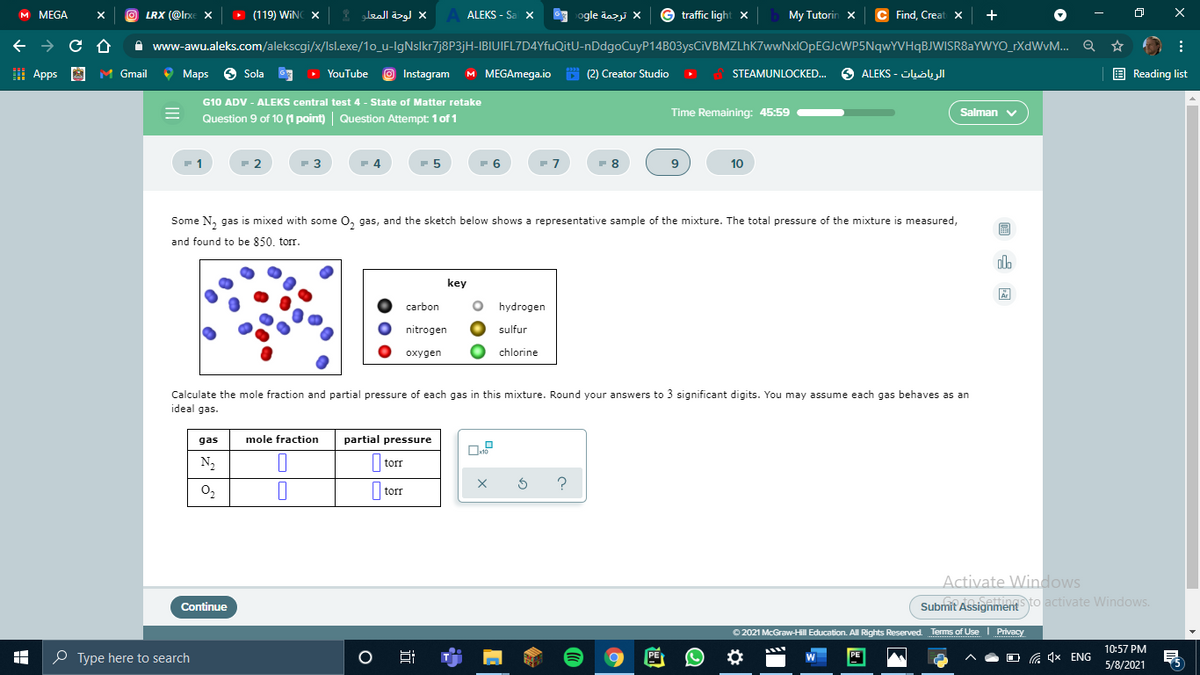 м MEGA
LRX (@lnxe X
(119) WINC X
لوحة المعلو
A ALEKS - Sa x
ogle dazji X
traffic light X
My Tutorin x
Find, Creat X
+
A www-awu.aleks.com/alekscgi/x/Isl.exe/1o_u-IgNslkr7j8P3jH-IBIUIFL7D4YfuQitU-nDdgoCuyP14B03ysCiVBMZLhK7wwNxlOpEGJcWP5NqwYVHqBJWISR8aYWYO_rXdWvM... Q
I Apps A
M Gmail
9 Maps
6 Sola
O Instagram
M MEGAmega.io
* (2) Creator Studio
STEAMUNLOCKED.
الرياضيات - ALEKS
E Reading list
YouTube
G10 ADV - ALEKS central test 4 - State of Matter retake
Question 9 of 1O (1 point) | Question Attempt: 1of 1
Time Remaining: 45:59
Salman v
2
- 3
4
- 6
- 8
10
Some N, gas is mixed with some 0, gas, and the sketch below shows a representative sample of the mixture. The total pressure of the mixture is measured,
国
and found to be 850. torr.
olo
key
carbon
hydrogen
nitrogen
sulfur
охудen
chlorine
Calculate the mole fraction and partial pressure of each gas in this mixture. Round your answers to 3 significant digits. You may assume each gas behaves as an
ideal gas.
gas
mole fraction
partial pressure
N2
|torr
O2
||torr
Activate Windows
Continue
Submit Assignment to activate Windows.
O 2021 McGraw-Hill Education. All Rights Reserved. Terms of Use I Privacy
10:57 PM
O Type here to search
PE
PE
(a 4x ENG
5/8/2021
近

