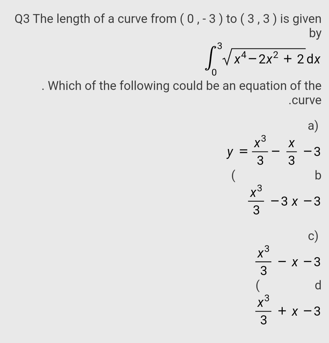 Q3 The length of a curve from (0,-3) to ( 3,3)is given
by
Vx4 - 2x2 + 2 dx
Which of the following could be an equation of the
.curve
a)
y3
y
-3
3
-
3
(
b
- 3 x - 3
3
c)
– x -3
3
(
d
to
x3
+ x - 3
3
