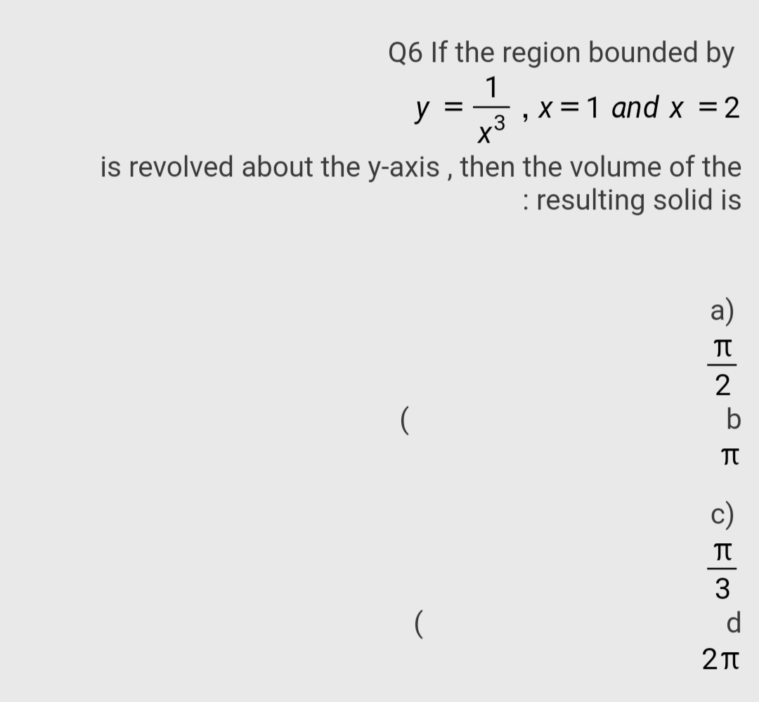 Q6 If the region bounded by
1
y
x = 1 and x =2
x3
is revolved about the y-axis , then the volume of the
: resulting solid is
a)
TT
2
TT
c)
(
d
