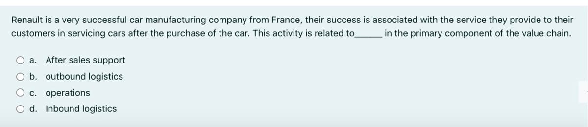 Renault is a very successful car manufacturing company from France, their success is associated with the service they provide to their
customers in servicing cars after the purchase of the car. This activity is related to_
in the primary component of the value chain.
a.
After sales support
O b. outbound logistics
O c. operations
d. Inbound logistics
