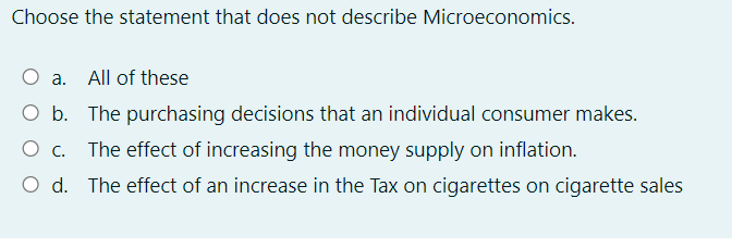 Choose the statement that does not describe Microeconomics.
a. All of these
O b. The purchasing decisions that an individual consumer makes.
The effect of increasing the money supply on inflation.
O d. The effect of an increase in the Tax on cigarettes on cigarette sales
