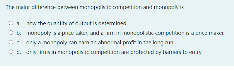 The major difference between monopolistic competition and monopoly is
O a. how the quantity of output is determined.
O b. monopoly is a price taker, and a firm in monopolistic competition is a price maker
O c. only a monopoly can earn an abnormal profit in the long run.
O d. only firms in monopolistic competition are protected by barriers to entry
