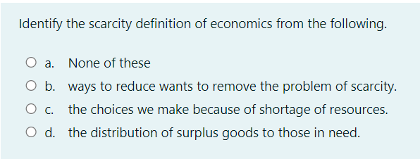 Identify the scarcity definition of economics from the following.
a. None of these
O b. ways to reduce wants to remove the problem of scarcity.
O c. the choices we make because of shortage of resources.
O d. the distribution of surplus goods to those in need.
