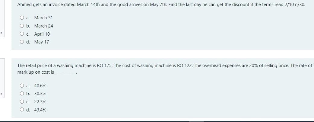 Ahmed gets an invoice dated March 14th and the good arrives on May 7th. Find the last day he can get the discount if the terms read 2/10 n/30.
O a. March 31
b. March 24
O c. April 10
O d. May 17
The retail price of a washing machine is RO 175. The cost of washing machine is RO 122. The overhead expenses are 20% of selling price. The rate of
mark up on cost is
O a.
40.6%
O b. 30.3%
O c. 22.3%
O d. 43.4%
