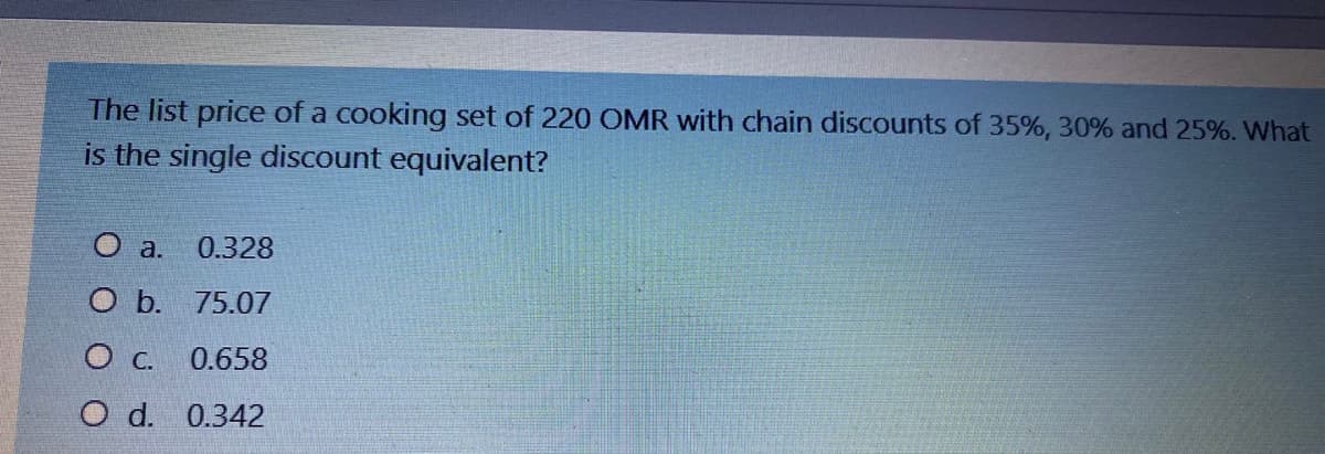 The list price of a cooking set of 220 OMR with chain discounts of 35%, 30% and 25%. What
is the single discount equivalent?
O a.
0.328
O b. 75.07
0.658
O d. 0.342
