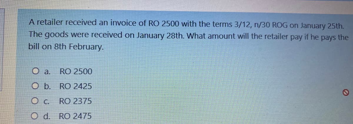 A retailer received an invoice of RO 2500 with the terms 3/12, n/30 ROG on January 25th.
The goods were received on January 28th. What amount will the retailer pay if he pays the
bill on 8th February.
O a.
RO 2500
O b. RO 2425
O c. RO 2375
O d.
RO 2475

