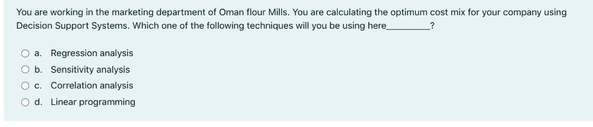 You are working in the marketing department of Oman flour Mills. You are calculating the optimum cost mix for your company using
Decision Support Systems. Which one of the following techniques will you be using here_
O a. Regression analysis
O b. Sensitivity analysis
O c. Correlation analysis
O d. Linear programming
