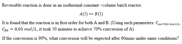 Reversible reaction is done in an isothermal constant -volume batch reactor:
A(1) + B (1)
It is found that the reaction is in first order for both A and B. (Using such parameters: Cao=0.5 mol/L.
CRo = 0.05 mol/L, it took 50 minutes to achieve 70% conversion of A).
If the conversion is 90%, what conversion will be expected after 60mins under same conditions?

