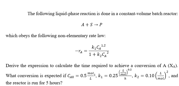 The following liquid-phase reaction is done in a constant-volume batch reactor:
A +S → P
which obeys the following non-elementary rate law:
1.2
-TA
1 + K2CĄ“
Derive the expression to calculate the time required to achieve a conversion of A (XA).
0.2
L
2
What conversion is expected if CAO
= 0.51, k1
mol,
= 0.25
mol
k2
= 0.10
and
=
L.
mol
the reactor is run for 5 hours?
