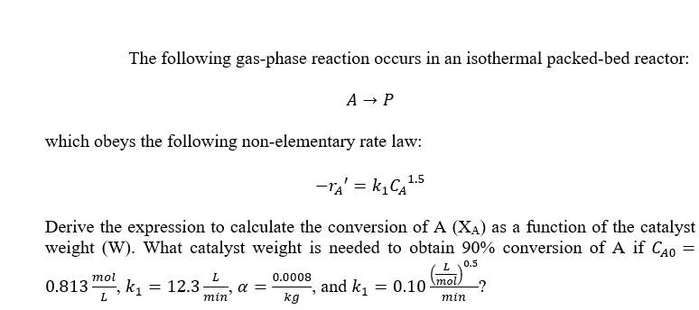 The following gas-phase reaction occurs in an isothermal packed-bed reactor:
A → P
which obeys the following non-elementary rate law:
-ra' = k,Ca.5
Derive the expression to calculate the conversion of A (XA) as a function of the catalyst
weight (W). What catalyst weight is needed to obtain 90% conversion of A if C40 =
0.5
L.
a =
mol
0.0008
mol.
k, = 12.3
L.
and k, = 0.10
kg
0.813-
-?
min
min
