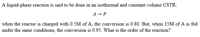 A liquid-phase reaction is said to be done in an isothermal and constant-volume CSTR:
A → P
when the reactor is charged with 0.5M of A, the conversion is 0.80. But, when 15M of A is fed
under the same conditions, the conversion is 0.95. What is the order of the reaction?
