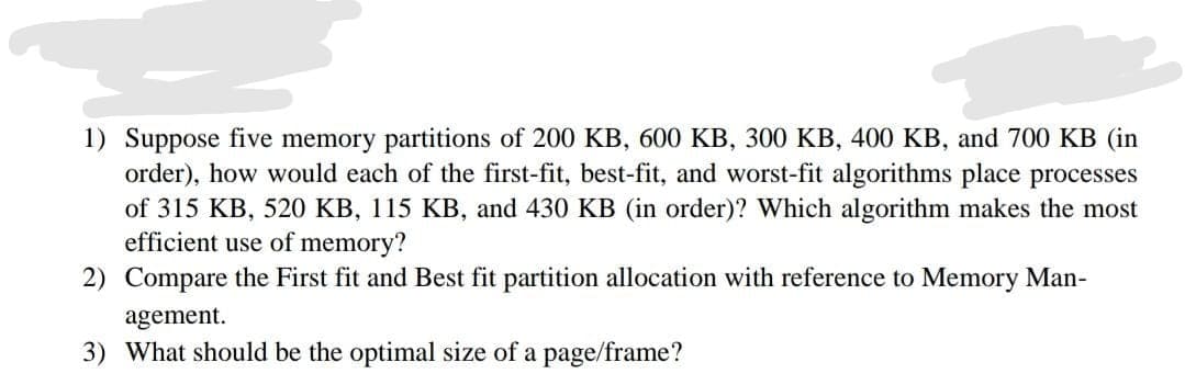 1) Suppose five memory partitions of 200 KB, 600 KB, 300 KB, 400 KB, and 700 KB (in
order), how would each of the first-fit, best-fit, and worst-fit algorithms place processes
of 315 KB, 520 KB, 115 KB, and 430 KB (in order)? Which algorithm makes the most
efficient use of memory?
2) Compare the First fit and Best fit partition allocation with reference to Memory Man-
agement.
3) What should be the optimal size of a page/frame?
