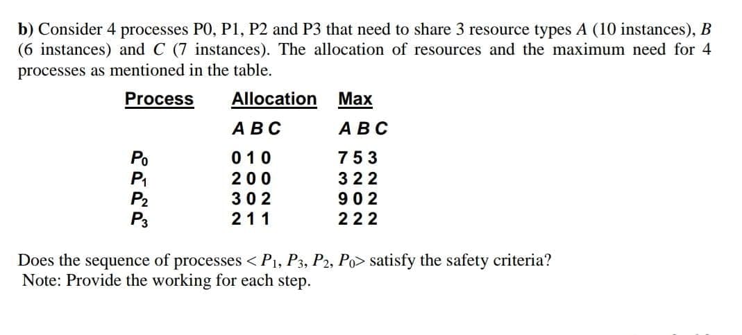 b) Consider 4 processes P0, P1, P2 and P3 that need to share 3 resource types A (10 instances), B
(6 instances) and C (7 instances). The allocation of resources and the maximum need for 4
processes as mentioned in the table.
Process
Allocation
Маx
АВС
АВС
010
753
200
322
902
222
302
P3
211
Does the sequence of processes <Pi, P3, P2, Po> satisfy the safety criteria?
Note: Provide the working for each step.
