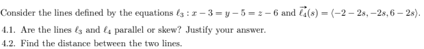 Consider the lines defined by the equations (3 : z – 3 = y – 5 = z – 6 and l4(s) = (-2 – 2s, –2s, 6 – 2s).
4.1. Are the lines l3 and l4 parallel or skew? Justify your answer.
4.2. Find the distance between the two lines.
