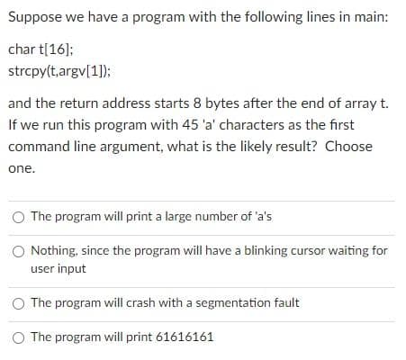 Suppose we have a program with the following lines in main:
char t[16];
strcpy(t,argv[1]);
and the return address starts 8 bytes after the end of array t.
If we run this program with 45 'a' characters as the first
command line argument, what is the likely result? Choose
one.
The program will print a large number of 'a's
Nothing, since the program will have a blinking cursor waiting for
user input
The program will crash with a segmentation fault
The program will print 61616161
