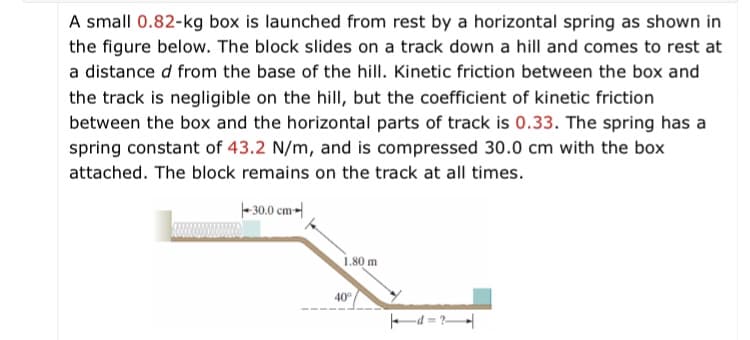A small 0.82-kg box is launched from rest by a horizontal spring as shown in
the figure below. The block slides on a track down a hill and comes to rest at
a distance d from the base of the hill. Kinetic friction between the box and
the track is negligible on the hill, but the coefficient of kinetic friction
between the box and the horizontal parts of track is 0.33. The spring has a
spring constant of 43.2 N/m, and is compressed 30.0 cm with the box
attached. The block remains on the track at all times.
- 30.0 cm-
1,80 m
40°
d = ?|
