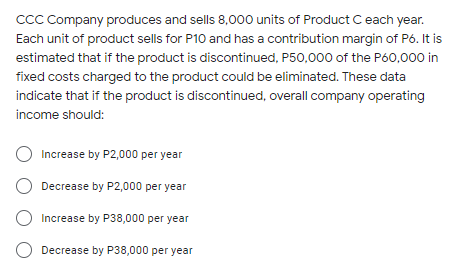 CCC Company produces and sells 8,000 units of Product C each year.
Each unit of product sells for P10 and has a contribution margin of P6. It is
estimated that if the product is discontinued, P50,000 of the P60,000 in
fixed costs charged to the product could be eliminated. These data
indicate that if the product is discontinued, overall company operating
income should:
Increase by P2,000 per year
Decrease by P2,000 per year
O Increase by P38,000 per year
Decrease by P38,000 per year
