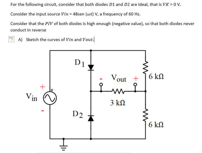 For the following circuit, consider that both diodes D1 and D2 are ideal, that is VK = 0 V.
Consider the input source Vin = 48sen (wt) V, a frequency of 60 Hz.
Consider that the PIV of both diodes is high enough (negative value), so that both diodes never
conduct in reverse
A) Sketch the curves of Vin and Vout.
D1
Vout +
6 kΩ
Vin
3 kΩ
D2
6 kΩ
