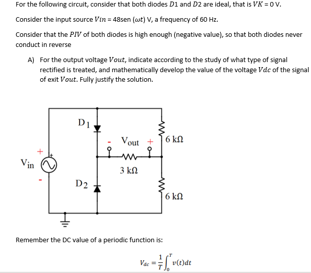 For the following circuit, consider that both diodes D1 and D2 are ideal, that is VK = 0 v.
Consider the input source Vin = 48sen (wt) V, a frequency of 60 Hz.
Consider that the PIV of both diodes is high enough (negative value), so that both diodes never
conduct in reverse
A) For the output voltage Vout, indicate according to the study of what type of signal
rectified is treated, and mathematically develop the value of the voltage Vdc of the signal
of exit Vout. Fully justify the solution.
D1
Vout +
6 kN
Vin
3 kN
D2
6 kΩ
Remember the DC value of a periodic function is:
Vac
E v(t)dt

