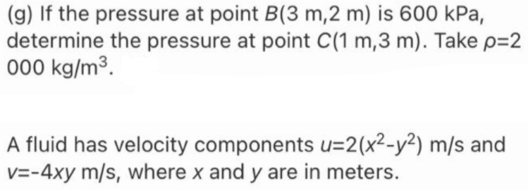 (g) If the pressure at point B(3 m,2 m) is 600 kPa,
determine the pressure at point C(1 m,3 m). Take p=2
000 kg/m³.
A fluid has velocity components u=2(x²-y²) m/s and
v=-4xy m/s, where x and y are in meters.
