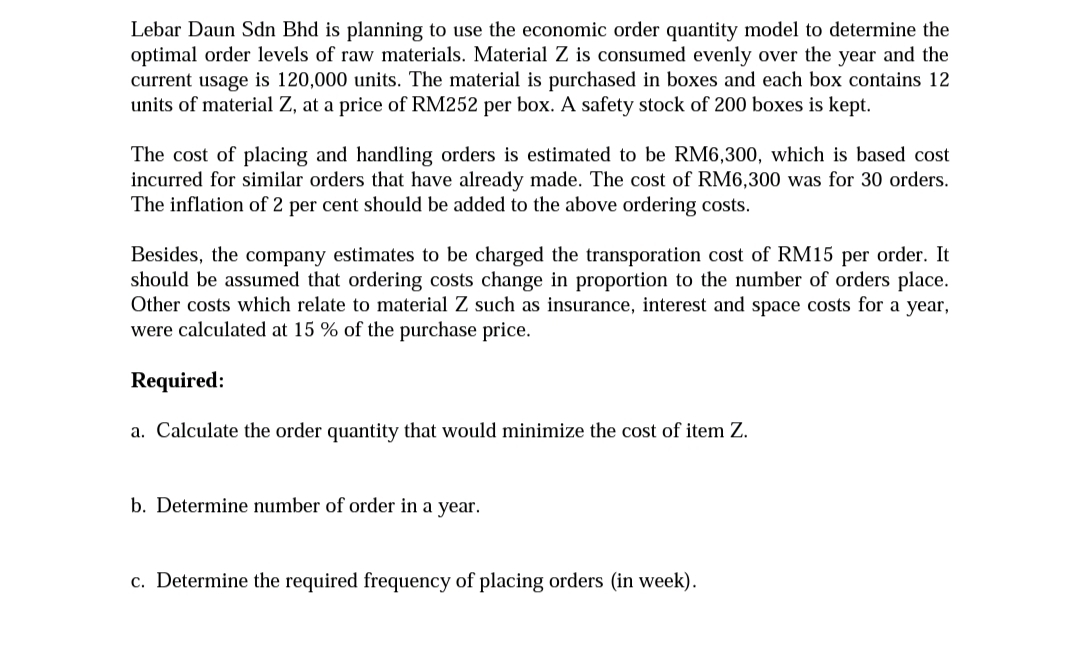 Lebar Daun Sdn Bhd is planning to use the economic order quantity model to determine the
optimal order levels of raw materials. Material Z is consumed evenly over the year and the
current usage is 120,000 units. The material is purchased in boxes and each box contains 12
units of material Z, at a price of RM252 per box. A safety stock of 200 boxes is kept.
The cost of placing and handling orders is estimated to be RM6,300, which is based cost
incurred for similar orders that have already made. The cost of RM6,300 was for 30 orders.
The inflation of 2 per cent should be added to the above ordering costs.
Besides, the company estimates to be charged the transporation cost of RM15 per order. It
should be assumed that ordering costs change in proportion to the number of orders place.
Other costs which relate to material Z such as insurance, interest and space costs for a year,
were calculated at 15 % of the purchase price.
Required:
a. Calculate the order quantity that would minimize the cost of item Z.
b. Determine number of order in a year.
c. Determine the required frequency of placing orders (in week).
