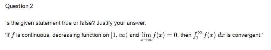 Question 2
Is the given statement true or false? Justify your answer.
'If f is continuous, decreasing function on [1, oo) and lim f(x) = 0, then * f(x) dx is convergent.'
