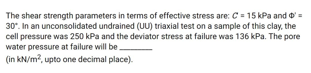 The shear strength parameters in terms of effective stress are: C = 15 kPa and o' =
30°. In an unconsolidated undrained (UU) triaxial test on a sample of this clay, the
cell pressure was 250 kPa and the deviator stress at failure was 136 kPa. The pore
water pressure at failure will be
(in kN/m2, upto one decimal place).
