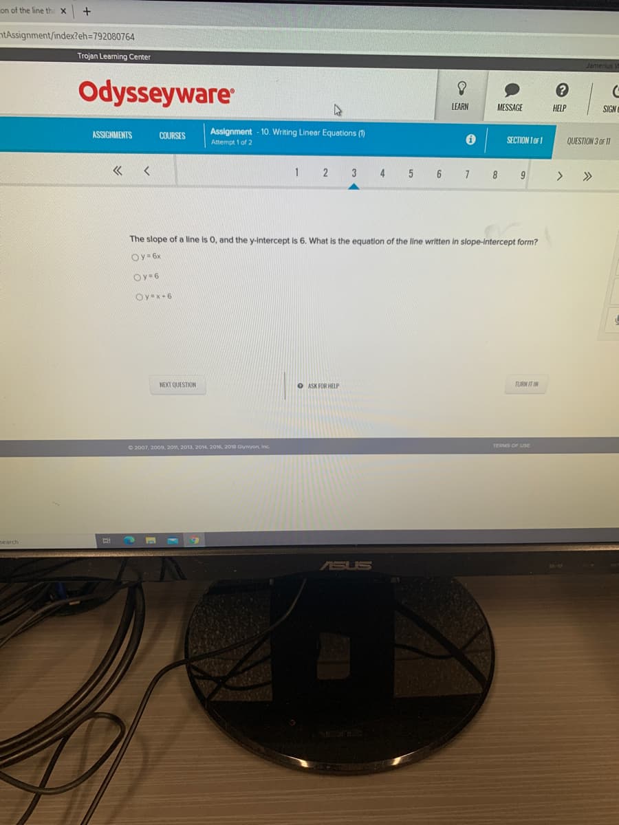 on of the line th
ntAssignment/index?eh=792080764
Trojan Leaning Center
Odysseyware
LEARN
MESSAGE
HELP
SIGN
ASSIGNMENTS
COURSES
Assignment - 10. Writing Linear Equations (1)
Attempt 1 of 2
SECTION 1 OF1
QUESTION 3 OF 11
2
4
7
8
9
The slope of a line is 0, and the y-Intercept is 6. What is the equation of the line written in slope-Intercept form?
Oy= 6x
Oy=6
Oy=x+6
NEXT QUESTION
O ASK FOR HELP
TURN IT IN
O 2007, 2009, 2011, 2013, 2014, 2016, 2018 Glyniyon, Inc.
TERMS OF USE
