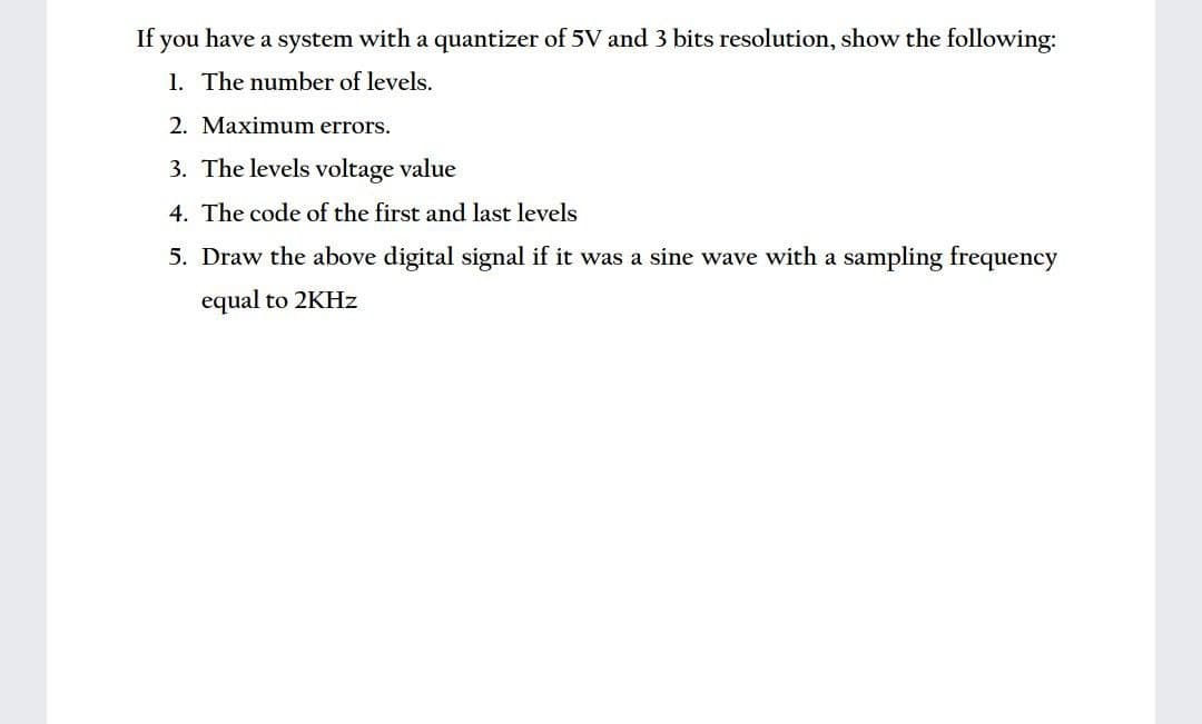If you have a system with a quantizer of 5V and 3 bits resolution, show the following:
1. The number of levels.
2. Maximum errors.
3. The levels voltage value
4. The code of the first and last levels
5. Draw the above digital signal if it was a sine wave with a sampling frequency
equal to 2KHZ
