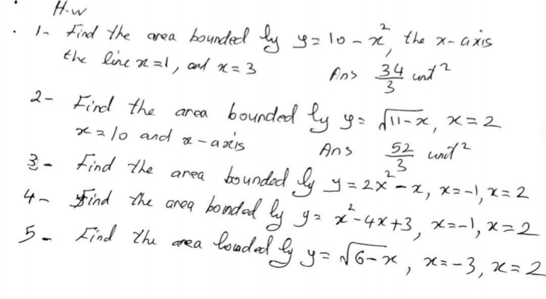 H.w
- Find the area bounded lu yzlo-n the x-axIS
the line n zl, and n=3
Aos 34 int ?
3
ノ
2- Find the area bounded ty y=
x z/0 and e - axis
f-x, x=2
Ans *
52 unit?
3
3- Find the
area bounded ly y=2x-2, x=-', x = 2
4n Find the areq bondad lu
ga z-4x+3, x=-, x=2
y=N6-x , xa-3, x=2
loadal g y
Lind the
dea
