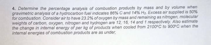 4. Determine the percentage analysis of combustion products by mass and by volume when
gravimetric analysis of a hydrocarbon fuel indicates 86% C and 14% H2. Excess air supplied is 50%
for combustion. Consider air to have 23.2% of oxygen by mass and remaining as nitrogen, molecular
weights of carbon, oxygen, nitrogen and hydrogen are 12, 16, 14 and 1 respectively. Also estimate
the change in internal energy of per kg of products when cooled from 2100°C to 900°C when the
internal energies of combustion products are as under,
