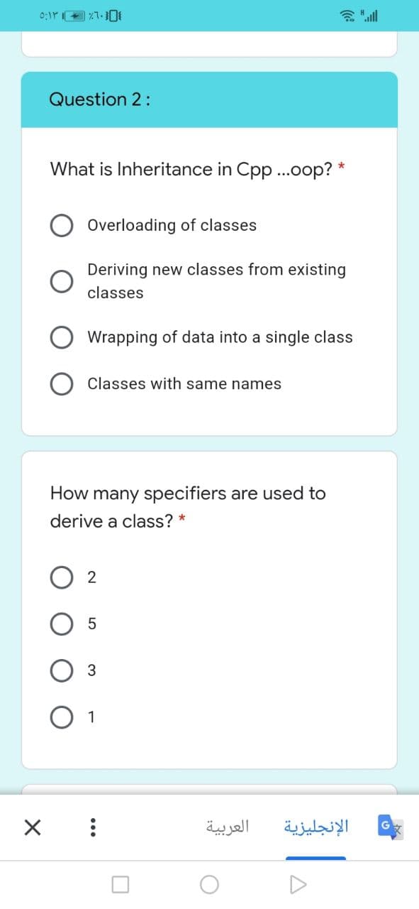 Question 2:
What is Inheritance in Cpp ..oop? *
Overloading of classes
Deriving new classes from existing
classes
Wrapping of data into a single class
Classes with same names
How many specifiers are used to
derive a class? *
O 1
العربية
الإنجليزية
...
