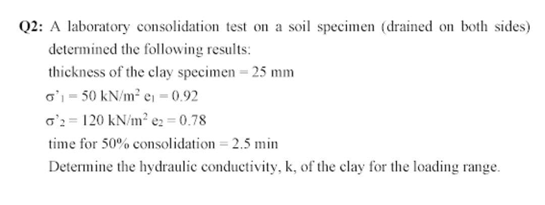 Q2: A laboratory consolidation test on a soil specimen (drained on both sides)
determined the following results:
thickness of the clay specimen = 25 mm
o' = 50 kN/m? ej = 0.92
o'2 = 120 kN/m? e2 = 0.78
time for 50% consolidation = 2.5 min
Determine the hydraulic conductivity, k, of the clay for the loading range.
