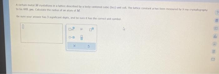 A certain metal M crystallizes in a lattice described by a body-centered cubic (bcc) unit cell. The lattice constant a has been measured by X-ray crystallography
to be 448. pm. Calculate the radius of an atom of M.
Be sure your answer has 3 significant digits, and be sure it has the correct unit symbol.
0
0.0
X
11
cla
6
G
D
de